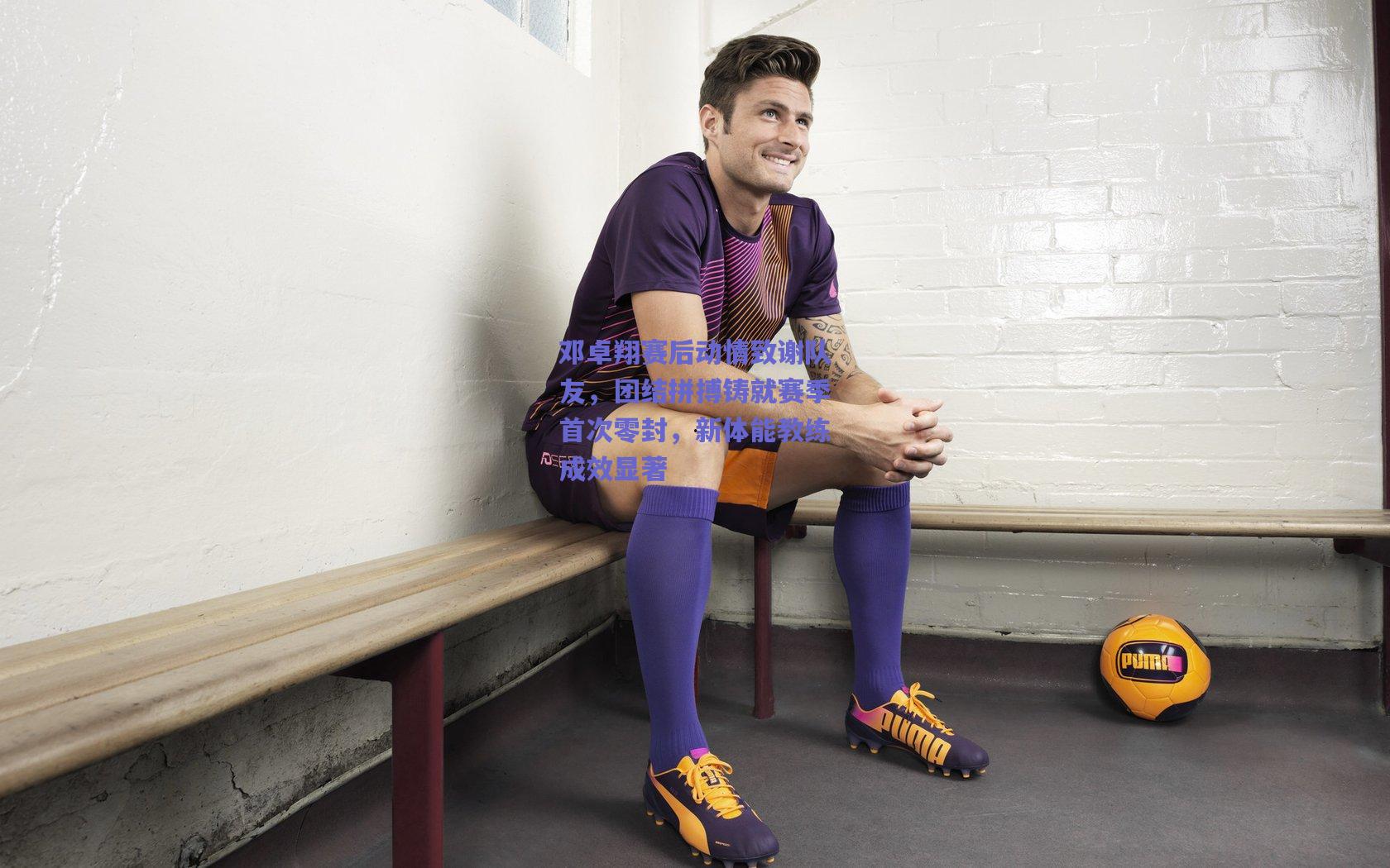 邓卓翔赛后动情致谢队友,团结拼搏铸就赛季首次零封,新体能教练成效显著