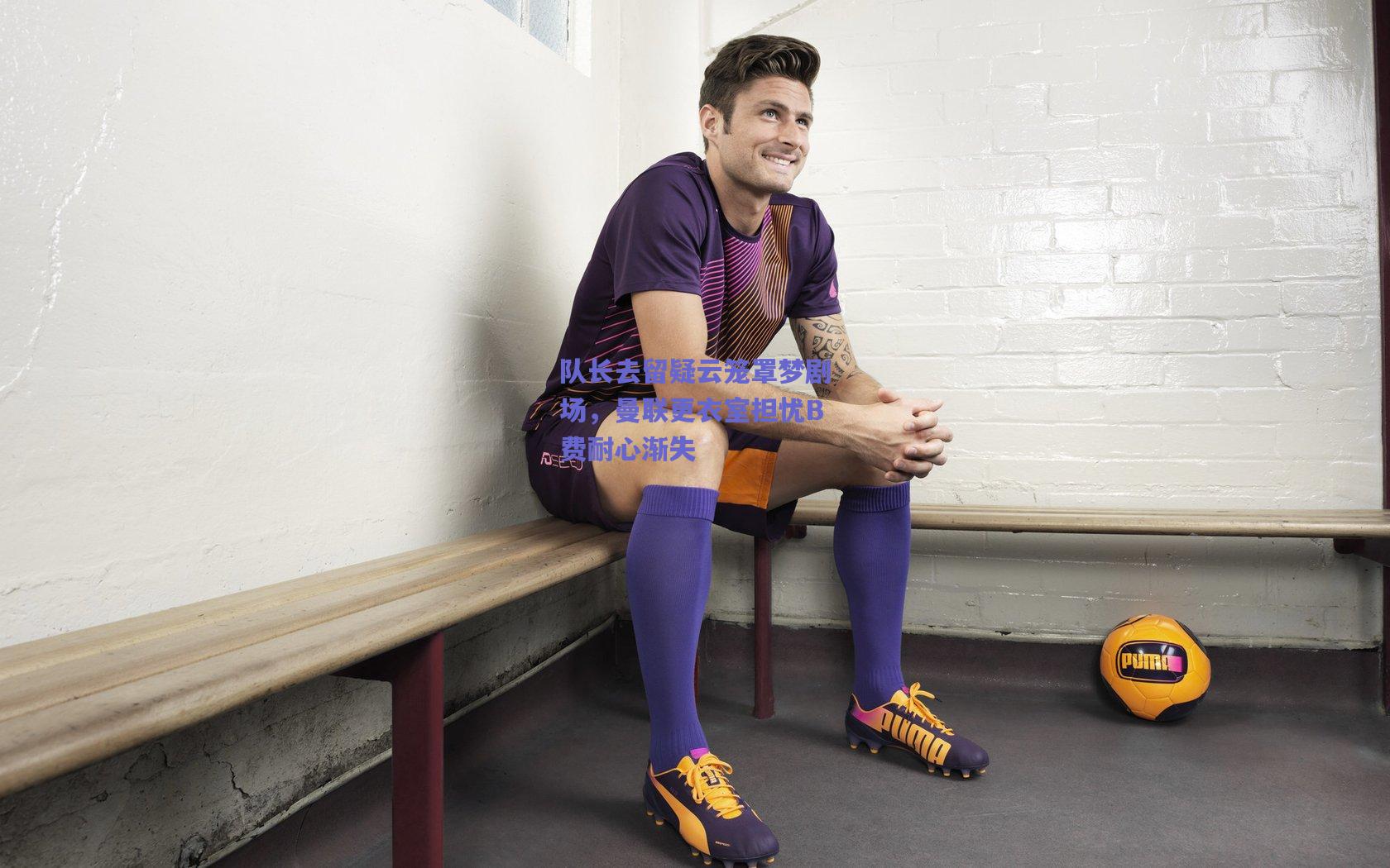 队长去留疑云笼罩梦剧场，曼联更衣室担忧B费耐心渐失